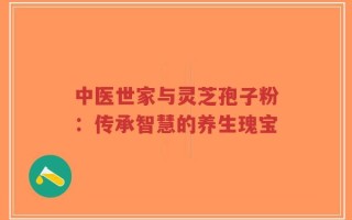 中医世家与灵芝孢子粉：传承智慧的养生瑰宝