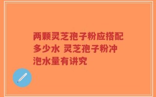 两颗灵芝孢子粉应搭配多少水 灵芝孢子粉冲泡水量有讲究