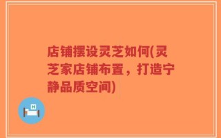 店铺摆设灵芝如何(灵芝家店铺布置，打造宁静品质空间)