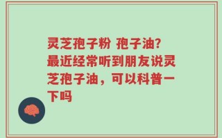灵芝孢子粉 孢子油？最近经常听到朋友说灵芝孢子油，可以科普一下吗