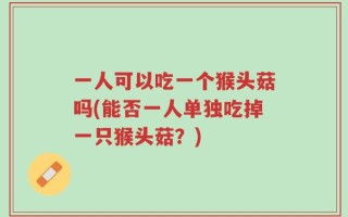一人可以吃一个猴头菇吗(能否一人单独吃掉一只猴头菇？)