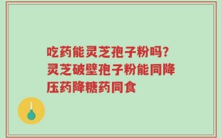 吃药能灵芝孢子粉吗？灵芝破壁孢子粉能同降压药降糖药同食