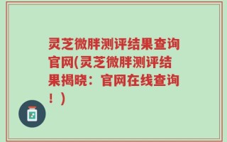 灵芝微胖测评结果查询官网(灵芝微胖测评结果揭晓：官网在线查询！)