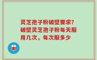 灵芝孢子粉破壁要求？破壁灵芝孢子粉每天服用几次，每次服多少