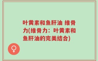 叶黄素和鱼肝油 维骨力(维骨力：叶黄素和鱼肝油的完美结合)