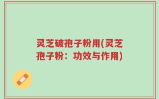 灵芝破孢子粉用(灵芝孢子粉：功效与作用)