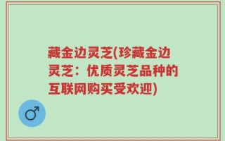 藏金边灵芝(珍藏金边灵芝：优质灵芝品种的互联网购买受欢迎)