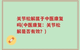 关节松解属于中医康复吗(中医康复：关节松解是否有效？)
