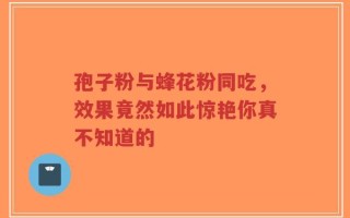 孢子粉与蜂花粉同吃，效果竟然如此惊艳你真不知道的