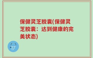 保健灵芝胶囊(保健灵芝胶囊：达到健康的完美状态)