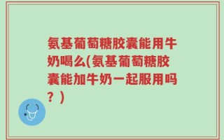 氨基葡萄糖胶囊能用牛奶喝么(氨基葡萄糖胶囊能加牛奶一起服用吗？)