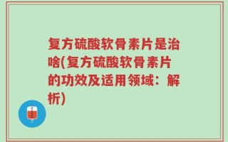 复方硫酸软骨素片是治啥(复方硫酸软骨素片的功效及适用领域：解析)