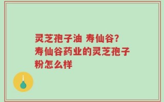 灵芝孢子油 寿仙谷？寿仙谷药业的灵芝孢子粉怎么样