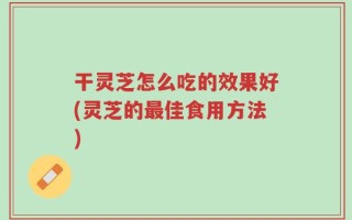 干灵芝怎么吃的效果好(灵芝的最佳食用方法)