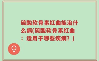硫酸软骨素红曲能治什么病(硫酸软骨素红曲：适用于哪些疾病？)