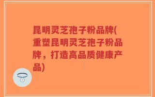 昆明灵芝孢子粉品牌(重塑昆明灵芝孢子粉品牌，打造高品质健康产品)