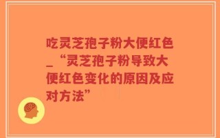 吃灵芝孢子粉大便红色_“灵芝孢子粉导致大便红色变化的原因及应对方法”
