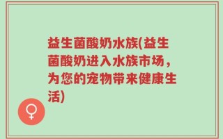 益生菌酸奶水族(益生菌酸奶进入水族市场，为您的宠物带来健康生活)