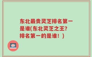 东北最贵灵芝排名第一是谁(东北灵芝之王？排名第一的是谁！)