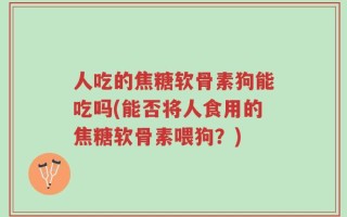 人吃的焦糖软骨素狗能吃吗(能否将人食用的焦糖软骨素喂狗？)