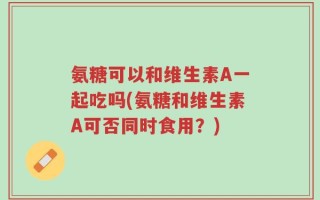 氨糖可以和维生素A一起吃吗(氨糖和维生素A可否同时食用？)