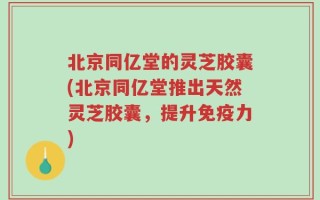 北京同亿堂的灵芝胶囊(北京同亿堂推出天然灵芝胶囊，提升免疫力)