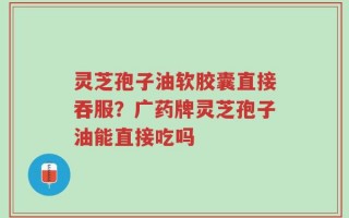 灵芝孢子油软胶囊直接吞服？广药牌灵芝孢子油能直接吃吗