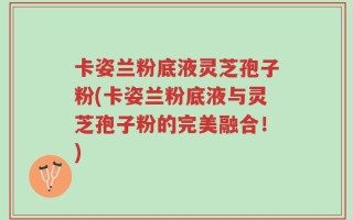 卡姿兰粉底液灵芝孢子粉(卡姿兰粉底液与灵芝孢子粉的完美融合！)