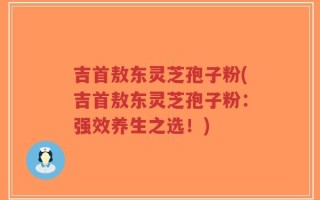 吉首敖东灵芝孢子粉(吉首敖东灵芝孢子粉：强效养生之选！)