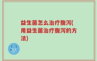 益生菌怎么治疗腹泻(用益生菌治疗腹泻的方法)