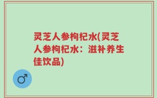 灵芝人参枸杞水(灵芝人参枸杞水：滋补养生佳饮品)