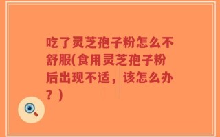 吃了灵芝孢子粉怎么不舒服(食用灵芝孢子粉后出现不适，该怎么办？)