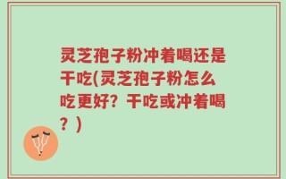 灵芝孢子粉冲着喝还是干吃(灵芝孢子粉怎么吃更好？干吃或冲着喝？)