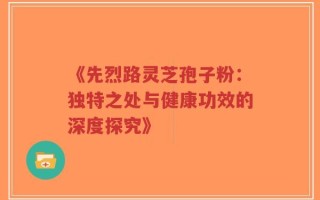 《先烈路灵芝孢子粉：独特之处与健康功效的深度探究》