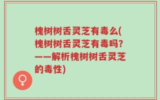 槐树树舌灵芝有毒么(槐树树舌灵芝有毒吗？——解析槐树树舌灵芝的毒性)