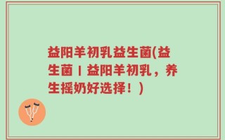 益阳羊初乳益生菌(益生菌丨益阳羊初乳，养生摇奶好选择！)