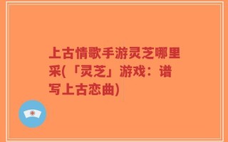 上古情歌手游灵芝哪里采(「灵芝」游戏：谱写上古恋曲)