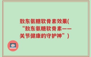 敖东氨糖软骨素效果(“敖东氨糖软骨素——关节健康的守护神”)