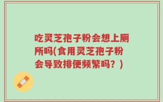 吃灵芝孢子粉会想上厕所吗(食用灵芝孢子粉会导致排便频繁吗？)