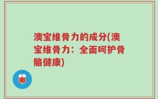 澳宝维骨力的成分(澳宝维骨力：全面呵护骨骼健康)