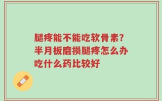 腿疼能不能吃软骨素？半月板磨损腿疼怎么办吃什么药比较好