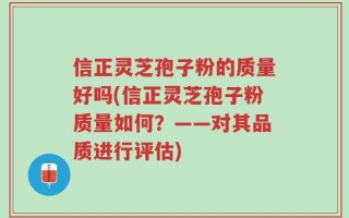 信正灵芝孢子粉的质量好吗(信正灵芝孢子粉质量如何？——对其品质进行评估)