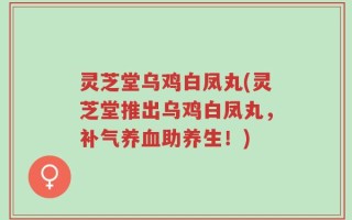 灵芝堂乌鸡白凤丸(灵芝堂推出乌鸡白凤丸，补气养血助养生！)