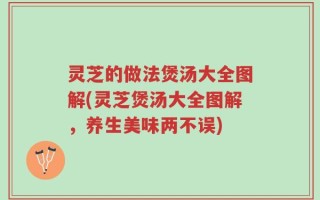 灵芝的做法煲汤大全图解(灵芝煲汤大全图解，养生美味两不误)