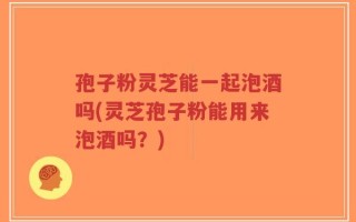孢子粉灵芝能一起泡酒吗(灵芝孢子粉能用来泡酒吗？)