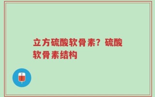 立方硫酸软骨素？硫酸软骨素结构