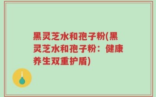 黑灵芝水和孢子粉(黑灵芝水和孢子粉：健康养生双重护盾)