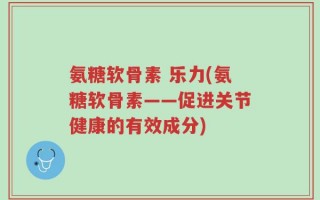 氨糖软骨素 乐力(氨糖软骨素——促进关节健康的有效成分)