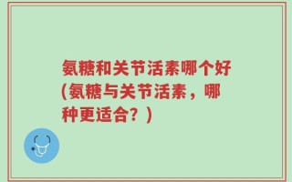 氨糖和关节活素哪个好(氨糖与关节活素，哪种更适合？)