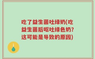吃了益生菌吐绿奶(吃益生菌后呕吐绿色奶？这可能是导致的原因)